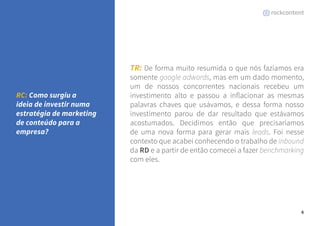 4 
TR: De forma muito resumida o que nós fazíamos era 
somente google adwords, mas em um dado momento, 
um de nossos concorrentes nacionais recebeu um 
investimento alto e passou a inflacionar as mesmas 
palavras chaves que usávamos, e dessa forma nosso 
investimento parou de dar resultado que estávamos 
acostumados. Decidimos então que precisaríamos 
de uma nova forma para gerar mais leads. Foi nesse 
contexto que acabei conhecendo o trabalho de inbound 
da RD e a partir de então comecei a fazer benchmarking 
com eles. 
RC: Como surgiu a 
ideia de investir numa 
estratégia de marketing 
de conteúdo para a 
empresa? 
 