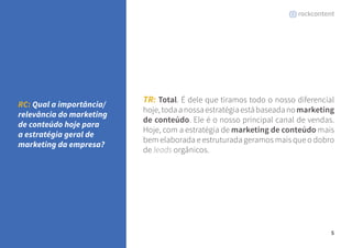 5 
TR: Total. É dele que tiramos todo o nosso diferencial 
hoje, toda a nossa estratégia está baseada no marketing 
de conteúdo. Ele é o nosso principal canal de vendas. 
Hoje, com a estratégia de marketing de conteúdo mais 
bem elaborada e estruturada geramos mais que o dobro 
de leads orgânicos. 
RC: Qual a importância/ 
relevância do marketing 
de conteúdo hoje para 
a estratégia geral de 
marketing da empresa? 
 