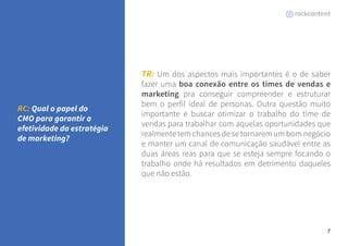 7 
TR: Um dos aspectos mais importantes é o de saber 
fazer uma boa conexão entre os times de vendas e 
marketing pra conseguir compreender e estruturar 
bem o perfil ideal de personas. Outra questão muito 
importante é buscar otimizar o trabalho do time de 
vendas para trabalhar com aquelas oportunidades que 
realmente tem chances de se tornarem um bom negócio 
e manter um canal de comunicação saudável entre as 
duas áreas reas para que se esteja sempre focando o 
trabalho onde há resultados em detrimento daqueles 
que não estão. 
RC: Qual o papel do 
CMO para garantir a 
efetividade da estratégia 
de marketing? 
 