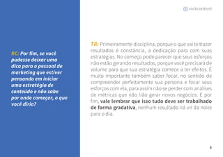 8 
TR: Primeiramente disciplina, porque o que vai te trazer 
resultados é constância, a dedicação para com suas 
estratégias. No começo pode parecer que seus esforços 
não estão gerando resultados, porque você precisará de 
volume para que sua estratégia comece a ter efeitos. É 
muito importante também saber focar, no sentido de 
compreender perfeitamente sua persona e focar seus 
esforços com ela, para assim não se perder com análises 
de métricas que não irão gerar novos negócios. E por 
fim, vale lembrar que isso tudo deve ser trabalhado 
de forma gradativa, nenhum resultado irá vir da noite 
para o dia. 
RC: Por fim, se você 
pudesse deixar uma 
dica para o pessoal de 
marketing que estiver 
pensando em iniciar 
uma estratégia de 
conteúdo e não sabe 
por onde começar, o que 
você diria? 
 