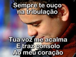 Sempre te ouço
na tribulação
Tua voz me acalma
E traz consolo
Ao meu coração
 