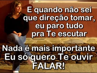 E quando não sei
que direção tomar,
eu paro tudo
pra Te escutar
Nada é mais importante
Eu só quero Te ouvir
FALAR!
 