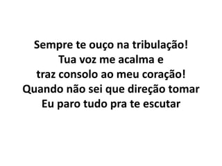 Sempre te ouço na tribulação!
Tua voz me acalma e
traz consolo ao meu coração!
Quando não sei que direção tomar
Eu paro tudo pra te escutar
 