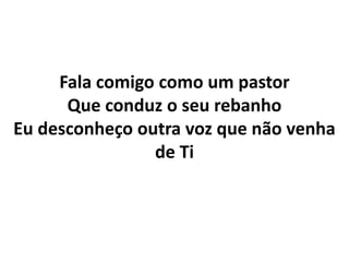 Fala comigo como um pastor
Que conduz o seu rebanho
Eu desconheço outra voz que não venha
de Ti
 