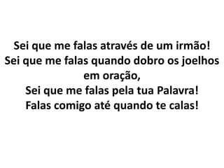 Sei que me falas através de um irmão!
Sei que me falas quando dobro os joelhos
em oração,
Sei que me falas pela tua Palavra!
Falas comigo até quando te calas!
 