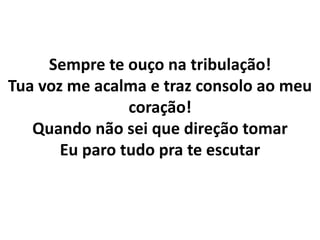 Sempre te ouço na tribulação!
Tua voz me acalma e traz consolo ao meu
coração!
Quando não sei que direção tomar
Eu paro tudo pra te escutar
 