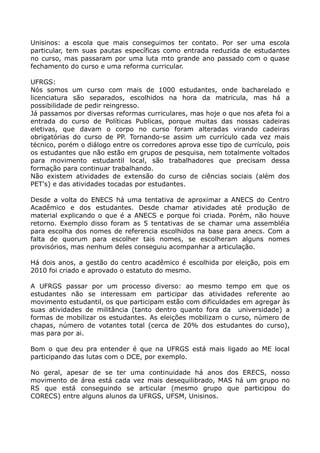 Unisinos: a escola que mais conseguimos ter contato. Por ser uma escola
particular, tem suas pautas específicas como entrada reduzida de estudantes
no curso, mas passaram por uma luta mto grande ano passado com o quase
fechamento do curso e uma reforma curricular.

UFRGS:
Nós somos um curso com mais de 1000 estudantes, onde bacharelado e
licenciatura são separados, escolhidos na hora da matricula, mas há a
possibilidade de pedir reingresso.
Já passamos por diversas reformas curriculares, mas hoje o que nos afeta foi a
entrada do curso de Políticas Publicas, porque muitas das nossas cadeiras
eletivas, que davam o corpo no curso foram alteradas virando cadeiras
obrigatórias do curso de PP. Tornando-se assim um currículo cada vez mais
técnico, porém o diálogo entre os corredores aprova esse tipo de currículo, pois
os estudantes que não estão em grupos de pesquisa, nem totalmente voltados
para movimento estudantil local, são trabalhadores que precisam dessa
formação para continuar trabalhando.
Não existem atividades de extensão do curso de ciências sociais (além dos
PET's) e das atividades tocadas por estudantes.

Desde a volta do ENECS há uma tentativa de aproximar a ANECS do Centro
Acadêmico e dos estudantes. Desde chamar atividades até produção de
material explicando o que é a ANECS e porque foi criada. Porém, não houve
retorno. Exemplo disso foram as 5 tentativas de se chamar uma assembléia
para escolha dos nomes de referencia escolhidos na base para anecs. Com a
falta de quorum para escolher tais nomes, se escolheram alguns nomes
provisórios, mas nenhum deles conseguiu acompanhar a articulação.

Há dois anos, a gestão do centro acadêmico é escolhida por eleição, pois em
2010 foi criado e aprovado o estatuto do mesmo.

A UFRGS passar por um processo diverso: ao mesmo tempo em que os
estudantes não se interessam em participar das atividades referente ao
movimento estudantil, os que participam estão com dificuldades em agregar às
suas atividades de militância (tanto dentro quanto fora da universidade) a
formas de mobilizar os estudantes. As eleições mobilizam o curso, número de
chapas, número de votantes total (cerca de 20% dos estudantes do curso),
mas para por ai.

Bom o que deu pra entender é que na UFRGS está mais ligado ao ME local
participando das lutas com o DCE, por exemplo.

No geral, apesar de se ter uma continuidade há anos dos ERECS, nosso
movimento de área está cada vez mais desequilibrado, MAS há um grupo no
RS que está conseguindo se articular (mesmo grupo que participou do
CORECS) entre alguns alunos da UFRGS, UFSM, Unisinos.
 