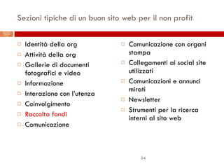Sezioni tipiche di un buon sito web per il non profit Identità della org Attività della org Gallerie di documenti fotografici e video Informazione Interazione con l’utenza Coinvolgimento Raccolta fondi Comunicazione Comunicazione con organi stampa Collegamenti ai social site utilizzati Comunicazioni e annunci mirati Newsletter Strumenti per la ricerca interni al sito web Il Web 2.0 per le organizzazioni non-profit: best practice delle charity statunitensi 