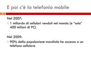 E poi c’è la telefonia mobile Nel 2007: 1 miliardo di cellulari venduti nel mondo (e “solo” 400 milioni di PC) Nel 2009: 90% della popolazione mondiale ha accesso a un telefono cellulare 