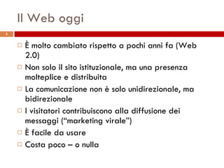 Il Web oggi È molto cambiato rispetto a pochi anni fa (Web 2.0) Non solo il sito istituzionale, ma una presenza molteplice e distribuita La comunicazione non è solo unidirezionale, ma bidirezionale I visitatori contribuiscono alla diffusione dei messaggi (“marketing virale”) È facile da usare Costa poco – o nulla 