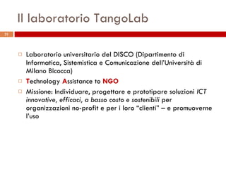 Il laboratorio TangoLab Laboratorio universitario del DISCO (Dipartimento di Informatica, Sistemistica e Comunicazione dell’Università di Milano Bicocca) T echnology  A ssistance to  NGO Missione: Individuare, progettare e prototipare soluzioni  ICT innovative, efficaci, a basso costo e sostenibili  per organizzazioni no-profit e per i loro “clienti” – e promuoverne l’uso 