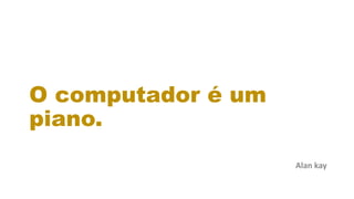 O computador é um
piano.
Alan kay
 