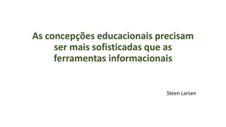 As concepções educacionais precisam
ser mais sofisticadas que as
ferramentas informacionais
Steen Larsen
 