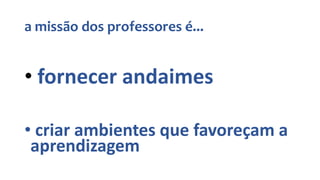 a missão dos professores é...
• fornecer andaimes
• criar ambientes que favoreçam a
aprendizagem
 