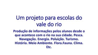 Um projeto para escolas do
vale do rio
Produção de informações pelos alunos desde o
que acontece com o rio na sua cidade. Pesca.
Navegação. Energia. Poluição. Turismo.
História. Meio Ambiente. Flora.Fauna. Clima.
Etc.
 
