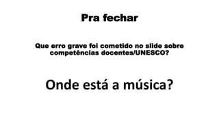 Pra fechar
Que erro grave foi cometido no slide sobre
competências docentes/UNESCO?
Onde está a música?
 