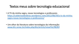 Textos meus sobre tecnologia educacional
• A TV da minha sogra, novas tecnologias e professores
https://caldeiraodeideias.wordpress.com/2012/08/29/a-tv-da-minha-
sogra-novas-tecnologias-e-professores/
• Um olhar da literatura sobre tecnologias da informação:
www.bts.senac.br/index.php/bts/article/viewFile/98/83
 