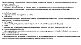 Vamos ver o que se espera no século XXI em termos das competências docentes de acordo com estudo da UNESCO para
renovar a educação:
1. Letramento Tecnológico
– o objetivo é preparer os alunos, os cidadãos, a força de trabalho na utilização de novas tecnologias para apoiar o
desenvolvimento social e melhorar a produtividade econômica. Espera-se que os professores do século XXI:
a. Em Políticas Sociais
– estejam conscientes dessas políticas na prática
b. Em Currículo
– tenham um conhecimento seguro do currículo e dos padrões de avaliação da matéria, e sejam capazes de integrar o uso
de tecnologias e dos padrões tecnológicos
c. Em Pedagogia
– saibam quando, onde, e como usar tecnologia na sala de aula (atividades, apresentações, etc.)
d. Em TIC
– conheçam bem softwares básicos e operaçõs de hardware, diferentes aplicações, navegações pela web, etc.
e. Em Organização e Administração
– sejam capazes de usar tecnologia com a classe toda, com pequenos grupos, e em atividades individuais para assegurar
acesso equitativos a todos
f. Em Seu Desenvolvimento Profissional
– tenham a habilidades tecnológicas e conhecimentos de recursos da web necessários para melhorar o aprofundamento da
matéria, e o conhecimento pedagógico para apoiar seu próprio desenvolvimento
 