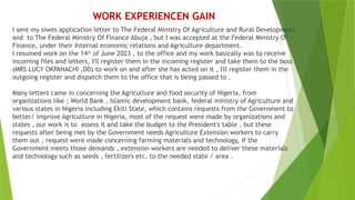 WORK EXPERIENCEN GAIN
I sent my siwes application letter to The Federal Ministry Of Agriculture and Rural Development
and to The Federal Ministry Of Finance Abuja , but I was accepted at the Federal Ministry Of
Finance, under their Internal economic relations and Agriculture department.
I resumed work on the 14th
of June 2023 , to the office and my work basically was to receive
incoming files and letters, I'll register them in the incoming register and take them to the boss
(MRS LUCY OKPANACHI ,DD) to work on and after she has acted on it , I'll register them in the
outgoing register and dispatch them to the office that is being passed to .
Many letters came in concerning the Agriculture and food security of Nigeria, from
organizations like ; World Bank , Islamic development bank, federal ministry of Agriculture and
various states in Nigeria including Ekiti State, which contains requests from the Government to
better/ improve Agriculture in Nigeria, most of the request were made by organizations and
states , our work is to assess it and take the budget to the President's table , but these
requests after being met by the Government needs Agriculture Extension workers to carry
them out , request were made concerning farming materials and technology, if the
Government meets those demands , extension workers are needed to deliver these materials
and technology such as seeds , fertilizers etc. to the needed state / area .
 