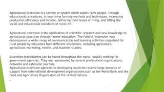 Agricultural Extension is a service or system which assists farm people, through
educational procedures, in improving farming methods and techniques, increasing
production efficiency and income, bettering their levels of living, and lifting the
social and educational standards of rural life.
Agricultural extension is the application of scientific research and new knowledge to
agricultural practices through farmer education. The field of 'extension' now
encompasses a wider range of communication and learning activities organized for
rural people by educators from different disciplines, including agriculture,
agricultural marketing, health, and business studies.
Extension practitioners can be found throughout the world, usually working for
government agencies. They are represented by several professional organizations,
networks and extension journals.
Agricultural extension agencies in developing countries receive large amounts of
support from international development organizations such as the World Bank and the
Food and Agriculture Organization of the United Nations.
.
 