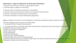Importance, scope & objectives of Extension Education:
1.Extension uses democratic methods in educating the farmers.
2. Extension Helps in adoption of innovations.
3. Extension helps in studying and solving the rural problems.
4. Extension increases farm yields and improve the standard of living of farmers
5.Extension makes good communities better and progressive.
6. Extension contributes to national development programmes
Scope: It includes all activities of rural development. So extension programmes should be dynamic and flexible.
The areas indicating scope of Extension are listed below:
1. Increasing efficiency in agricultural production.
2 . Increasing efficiency in marketing, distribution and utilization of agricultural inputs and outputs 3.Conservation,
development and use of natural resources.
4. Proper farm and home management
5.Better family living.
6.Youth development.
7.Leadership development.
8.Community and rural development.
9.Improving public affairs for all round development.
so therefore extension workers are needed in large number and needs awareness because they play a large role in the
development of Agriculture and food security.
 