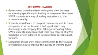 RECOMMENDATION
 Government should endeavor to improve their business
relationship specifically in funding of companies that have
SIWES students as a way of adding importance to the
scheme in reality.
 Students should learn to comport themselves well in these
companies so as not to send a bad signal which may
discourage such company from taking or accepting future
SIWES students and ensure that their four months of SIWES
should be strictly adhered to because there is really much
to learn.
 Companies should show more commitment to the training
of students so as to improve the quality of training given
 