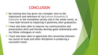 CONCLUSION
 My training here has given me a broader view to the
importance and relevance of Agriculture Economics &
Extension in the immediate society and in the whole world, as
I now look forward to impacting it positively after graduation.
 I have also been able to improve my communication and
presentation skills and thereby develop good relationship with
my fellow colleagues at work.
 I have also been able to appreciate the connection between
my course of study and other disciplines in producing a
successful result.
 