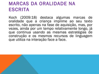 MARCAS DA ORALIDADE NA
ESCRITA
Koch (2009:18) destaca algumas marcas de
oralidade que a criança imprime ao seu texto
escrito, não apenas na fase de aquisição, mas, por
vezes, ainda por um tempo relativamente longo, já
que continua usando as mesmas estratégias de
construção e os mesmos recursos de linguagem
que utiliza na interação face a face.
 