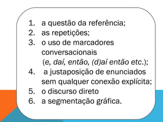 1. a questão da referência;
2. as repetições;
3. o uso de marcadores
conversacionais
(e, daí, então, (d)aí então etc.);
4. a justaposição de enunciados
sem qualquer conexão explícita;
5. o discurso direto
6. a segmentação gráfica.
 