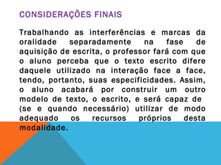CONSIDERAÇÕES FINAIS
Trabalhando as interferências e marcas da
oralidade separadamente na fase de
aquisição de escrita, o professor fará com que
o aluno perceba que o texto escrito difere
daquele utilizado na interação face a face,
tendo, portanto, suas especificidades. Assim,
o aluno acabará por construir um outro
modelo de texto, o escrito, e será capaz de
(se e quando necessário) utilizar de modo
adequado os recursos próprios desta
modalidade.
 