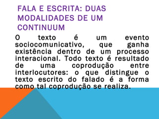 FALA E ESCRITA: DUAS
MODALIDADES DE UM
CONTINUUM
O texto é um evento
sociocomunicativo, que ganha
existência dentro de um processo
interacional. Todo texto é resultado
de uma coprodução entre
interlocutores: o que distingue o
texto escrito do falado é a forma
como tal coprodução se realiza.
 