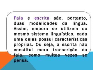 Fala e escrita são, portanto,
duas modalidades da língua.
Assim, embora se utilizem do
mesmo sistema linguístico, cada
uma delas possui características
próprias. Ou seja, a escrita não
constitui mera transcrição da
fala, como muitas vezes se
pensa.
 