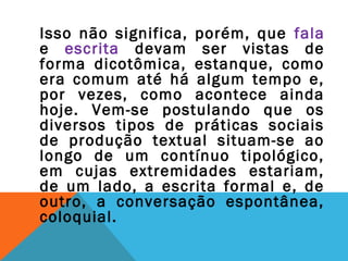 Isso não significa, porém, que fala
e escrita devam ser vistas de
forma dicotômica, estanque, como
era comum até há algum tempo e,
por vezes, como acontece ainda
hoje. Vem-se postulando que os
diversos tipos de práticas sociais
de produção textual situam-se ao
longo de um contínuo tipológico,
em cujas extremidades estariam,
de um lado, a escrita formal e, de
outro, a conversação espontânea,
coloquial.
 