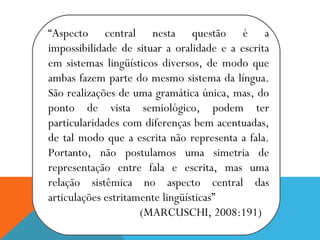“Aspecto central nesta questão é a
impossibilidade de situar a oralidade e a escrita
em sistemas lingüísticos diversos, de modo que
ambas fazem parte do mesmo sistema da língua.
São realizações de uma gramática única, mas, do
ponto de vista semiológico, podem ter
particularidades com diferenças bem acentuadas,
de tal modo que a escrita não representa a fala.
Portanto, não postulamos uma simetria de
representação entre fala e escrita, mas uma
relação sistêmica no aspecto central das
articulações estritamente lingüísticas”
(MARCUSCHI, 2008:191)
 