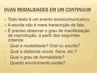 DUAS MODALIDADES EM UM CONTINUUM
 Todo texto é um evento sociocomunicativo;
 A escrita não é mera transcrição da fala;
 É preciso observar o grau de manifestação
da coprodução, a partir dos seguintes
criterios:
1. Qual a modalidade? Oral ou escrita?
2. Qual a distancia social, fisica, etc.?
3. Qual o grau de formalidade?
4. Quanto envolvimento existe?
 
