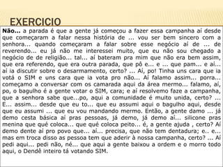EXERCICIO
Não... a parada é que a gente já começou a fazer essa campanha aí desde
que começaram a falar nessa história de ... vou ser bem sincero com a
senhora... quando começaram a falar sobre esse negócio aí de ... de
reverendo... eu já não me interessei muito, que eu não sou chegado a
negócio de de religião... tal... aí bateram pra mim que não era bem assim,
que era referendo, que era outra parada, que pô e... e ... que pam... e aí...
aí ia discutir sobre o desarmamento, certo? ... Aí, po! Tinha uns cara que ia
votá o SIM e uns cara que ia vota pro não... Aí falamo assim... porra...
começamo a conversar com os camarada aqui da área mermo... falamo, aí,
po, o bagulho é a gente votar o SIM, cara; e aí resolvemo faze a campanha,
que a senhora sabe que...po, aqui a comunidade é muito unida, certo? ...
E... assim... desde que eu to... que eu assumi aqui o bagulho aqui, desde
que eu assumi ... que eu vou mandando mermo. Então, a gente damo ... já
demo cesta básica aí pras pessoas, já demo, já demo aí... silicone pras
menina que qué coloca... que qué coloca peito... é, a gente ajuda , certo? Aí
demo dente aí pro povo que... aí... precisa, que não tem dentadura; e.. e...
mas em troca disso as pessoa tem que aderir à nossa campanha, certo? ... Aí
pedi aqui... pedi não, né... que aqui a gente baixou a ordem e o morro todo
aqui, o Dendê inteiro tá votando SIM.
 