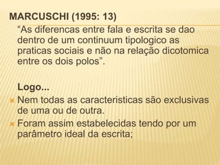 MARCUSCHI (1995: 13)
“As diferencas entre fala e escrita se dao
dentro de um continuum tipologico as
praticas sociais e não na relação dicotomica
entre os dois polos”.
Logo...
 Nem todas as caracteristicas são exclusivas
de uma ou de outra.
 Foram assim estabelecidas tendo por um
parâmetro ideal da escrita;
 