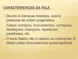 CARACTERISTICAS DA FALA
 Devido à interacao imediata, ocorre
pressoes de ordem pragmatica:
Falsos começos, truncamentos, correçoes,
hesitaçoes, inserçoes, repetiçoes,
parafrases, etc.
 O texto falado não é caotico ou rudimentar. É
ditado pelas circunstancias sociocognitivas.
 
