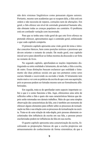 9
não dois sistemas lingüísticos como pensaram alguns autores.
Portanto, mesmo sem academias que se ocupem dela, a fala está em
ordem e não necessita de reparos, correções nem de alterações. Em
geral, a fala oferece um nível de corretude gramatical bastante alto,
não obstante todas as crenças populares em contrário. O problema
está em confundir variação com incorretude.
Para que se tenha uma visão geral do que este livro oferece ou
pretende oferecer, apresentamos aqui o conteúdo geral, enfatizando
o que cada capítulo comporta.
O primeiro capítulo apresenta uma visão geral do tema e intro-
duz conceitos básicos, bem como posições teóricas e premissas que
devem orientar o restante do estudo. De modo geral, esse capítulo
inicial serve para identificar as linhas mestras da discussão a ser feita
no restante do livro.
No segundo capítulo, aprofundam-se noções importantes dis-
tinguindo-se entre oralidade e letramento, de um lado, e fala e escrita,
de outro. Essas distinções buscam esclarecer que oralidade e letra-
mento são duas práticas sociais em que nos portamos como seres
sociais falando e escrevendo ou ouvindo e lendo. O letramento tem
muito mais a ver com as práticas da escrita do que com sua aquisição,
pois as pessoas podem ser letradas mesmo sem ser formalmente alfa-
betizadas.
Em seguida, trata-se de aprofundar outro aspecto importante so-
bre o que é e como funciona a fala. Aqui, oferecemos uma série de
reflexões sobre a fala e quais são suas características básicas que de-
pois serão retomadas nos demais trabalhos. Mais do que uma simples
observação das características da fala, este é também um momento de
oferecer alguns elementos para refletir sobre os processos de textuali-
zação na fala e sua relação com os processos de textualização na escri-
ta. Trata-se de uma relação de mão-dupla, pois pessoas altamente es-
colarizadas têm influência da escrita em sua fala, e pessoas pouco
escolarizadas podem ter influências da fala em sua escrita.
O quarto capítulo apresenta uma caracterização da escrita, fo-
calizando as proposições básicas de que a escrita propiciou um
armazenamento do conhecimento de forma sistemática; de que a
Livro Fala e escrita 050707finalgrafica.pmd 05/07/2007, 16:40
9
 