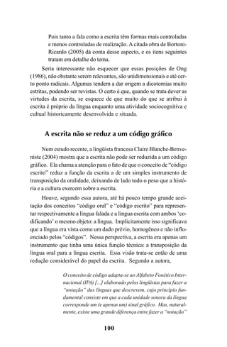 100
Pois tanto a fala como a escrita têm formas mais controladas
e menos controladas de realização. A citada obra de Bortoni-
Ricardo (2005) dá conta desse aspecto, e os itens seguintes
tratam em detalhe do tema.
Seria interessante não esquecer que essas posições de Ong
(1986), não obstante serem relevantes, são unidimensionais e até cer-
to ponto radicais. Algumas tendem a dar origem a dicotomias muito
estritas, podendo ser revistas. O certo é que, quando se trata dever as
virtudes da escrita, se esquece de que muito do que se atribui à
escrita é próprio da língua enquanto uma atividade sociocognitiva e
cultual historicamente desenvolvida e situada.
A escrita não se reduz a um código gráfico
Num estudo recente, a lingüista francesa Claire Blanche-Benve-
niste (2004) mostra que a escrita não pode ser reduzida a um código
gráfico. Ela chama a atenção para o fato de que o conceito de “código
escrito” reduz a função da escrita a de um simples instrumento de
transposição da oralidade, deixando de lado todo o peso que a histó-
ria e a cultura exercem sobre a escrita.
Houve, segundo essa autora, até há pouco tempo grande acei-
tação dos conceitos “código oral” e “código escrito” para represen-
tar respectivamente a língua falada e a língua escrita com ambos ‘co-
dificando’ o mesmo objeto: a língua. Implicitamente isso significava
que a língua era vista como um dado prévio, homogêneo e não influ-
enciado pelos “códigos”. Nessa perspectiva, a escrita era apenas um
instrumento que tinha uma única função técnica: a transposição da
língua oral para a língua escrita. Essa visão trata-se então de uma
redução considerável do papel da escrita. Segundo a autora,
O conceito de código adapta-se ao Alfabeto Fonético Inter-
nacional (IPA) [...] elaborado pelos lingüistas para fazer a
“notação” das línguas que descrevem, cujo princípio fun-
damental consiste em que a cada unidade sonora da língua
corresponde um (e apenas um) sinal gráfico. Mas, natural-
mente, existe uma grande diferença entre fazer a “notação”
Livro Fala e escrita 050707finalgrafica.pmd 05/07/2007, 16:40
100
 