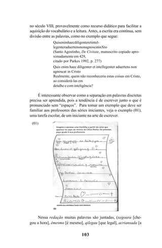 103
no século VIII, provavelmente como recurso didático para facilitar a
aquisição do vocabulário e a leitura. Antes, a escrita era contínua, sem
divisão entre as palavras, como no exemplo que segue:
Quisenimhaecdiligenteretintel-
legenteraduertensnonagnoscatinXto
(Santo Agostinho, De Civitate, manuscrito copiado apro-
ximadamente em 429,
citado por Parkes 1992, p. 277)
Quis enim haec diligenter et intellegenter aduertens non
agnoscat in Cristo
Realmente, quem não reconheceria estas coisas em Cristo,
ao considerá-las em
detalhe e com inteligência?
É interessante observar como a separação em palavras discretas
precisa ser aprendida, pois a tendência é de escrever junto o que é
pronunciado sem “espaços”. Para tomar um exemplo que deve ser
familiar aos professores das séries iniciantes, veja o exemplo (01),
uma tarefa escolar, de um iniciante na arte de escrever.
Nessa redação muitas palavras são juntadas, (xegoara [che-
gou a hora], émesmo [é mesmo], qilegau [que legal], acriansada [a
(01)
Livro Fala e escrita 050707finalgrafica.pmd 05/07/2007, 16:40
103
 