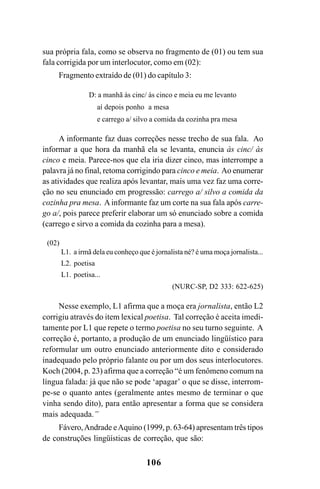 106
sua própria fala, como se observa no fragmento de (01) ou tem sua
fala corrigida por um interlocutor, como em (02):
Fragmento extraído de (01) do capítulo 3:
D: a manhã às cinc/ às cinco e meia eu me levanto
aí depois ponho a mesa
e carrego a/ silvo a comida da cozinha pra mesa
A informante faz duas correções nesse trecho de sua fala. Ao
informar a que hora da manhã ela se levanta, enuncia às cinc/ às
cinco e meia. Parece-nos que ela iria dizer cinco, mas interrompe a
palavra já no final, retoma corrigindo para cinco e meia. Ao enumerar
as atividades que realiza após levantar, mais uma vez faz uma corre-
ção no seu enunciado em progressão: carrego a/ silvo a comida da
cozinha pra mesa. A informante faz um corte na sua fala após carre-
go a/, pois parece preferir elaborar um só enunciado sobre a comida
(carrego e sirvo a comida da cozinha para a mesa).
(02)
L1. a irmã dela eu conheço que é jornalista né? é uma moça jornalista...
L2. poetisa
L1. poetisa...
(NURC-SP, D2 333: 622-625)
Nesse exemplo, L1 afirma que a moça era jornalista, então L2
corrigiu através do item lexical poetisa. Tal correção é aceita imedi-
tamente por L1 que repete o termo poetisa no seu turno seguinte. A
correção é, portanto, a produção de um enunciado lingüístico para
reformular um outro enunciado anteriormente dito e considerado
inadequado pelo próprio falante ou por um dos seus interlocutores.
Koch (2004, p. 23) afirma que a correção “é um fenômeno comum na
língua falada: já que não se pode ‘apagar’ o que se disse, interrom-
pe-se o quanto antes (geralmente antes mesmo de terminar o que
vinha sendo dito), para então apresentar a forma que se considera
mais adequada.”
Fávero,Andrade eAquino (1999, p. 63-64) apresentam três tipos
de construções lingüísticas de correção, que são:
Livro Fala e escrita 050707finalgrafica.pmd 05/07/2007, 16:40
106
 