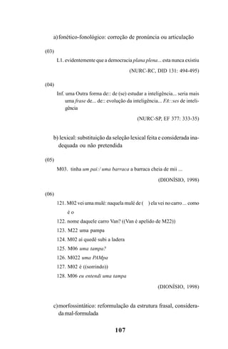107
a)fonético-fonológico: correção de pronúncia ou articulação
(03)
L1. evidentemente que a democracia plana plena... esta nunca existiu
(NURC-RC, DID 131: 494-495)
(04)
Inf. uma Outra forma de:: de (se) estudar a inteligência... seria mais
uma frase de... de:: evolução da inteligência... FA::ses de inteli-
gência
(NURC-SP, EF 377: 333-35)
b) lexical: substituição da seleção lexical feita e considerada ina-
dequada ou não pretendida
(05)
M03. tinha um pai:/ uma barraca a barraca cheia de mii ...
(DIONÍSIO, 1998)
(06)
121. M02 vei uma mulé: naquela mulé de ( ) ela vei no carro ... como
é o
122. nome daquele carro Van? ((Van é apelido de M22))
123. M22 uma pampa
124. M02 aí quedê subi a ladera
125. M06 uma tampa?
126. M022 uma PAMpa
127. M02 é ((sorrindo))
128. M06 eu entendi uma tampa
(DIONÍSIO, 1998)
c)morfossintático: reformulação da estrutura frasal, considera-
da mal-formulada
Livro Fala e escrita 050707finalgrafica.pmd 05/07/2007, 16:40
107
 