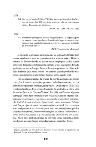 108
(07)
Inf. [áh: eu go/ assim de filé né? ((ri)) a que eu gosto mais é do filé...
mas né como: filé filé nem todo compra... não dá pra comprar
então... deixa ver...pra churrasco
(NURC-RC, DID 150: 245- 256)
(08)
F2: ainda bem que algumas escolas e alguns cursos... já se preocupam
co::m uma... nova abordagem do ensino da língua portuguesa e um
exemplo que a gente tem disso é a próprio:/ a própria formação
do professor não é?
(NELFE, entrevista televisiva)
Já na escrita, as correções, geralmente, não são vistas pelos leitores, pois
o autor usa diversos recursos para não mostrar suas correções. Diferen-
temente do discurso falado, na escrita temos tempo para ocultar nossas
correções. Imagine os leitores deste capítulo se nós tivéssemos deixado
aqui todas as alterações que fizemos durante o processo de elaboração
dele! Seria um caos para a leitura. No entanto, quando produzido oral-
mente, nem notamos as correções e ficamos com a versão final.
Em algumas situações de prática de escrita, deixamos as nossas
correções à mostra: anotações pessoais, trabalhos escolares, preen-
chimento de palavras cruzadas, entre outros. Os exemplos (09) e (10)
retratam duas fases do processo de criação de um texto escrito: a letra
da música Livros, de Caetano Veloso2
. Em (09), verificamos algumas
correções feitas pelo compositor em relação aos modo e tempo ver-
bais atravessa(r)vam, eram (são), apontando (a apontar), substitui-
ção lexical (frase) sentença, (atravessa(r) vam) entraram, (obser-
var) lançar, (para) antes, reestruturação oracional (escreveremos
mais um) podemos escrever um que é mais um, correção ortográfica
(expanção) expansão, bem como inserções de versos (observemos o
verso escrito na lateral e a seta indicando onde deverá ser inseri-
do). Já em (10) nenhuma marca de correção se faz presente, o texto
está limpo, ou seja, foram apagadas todas as correções feitas.
2
Páginas extraídas da obra Letra Só Caetano Veloso, seleção e organização de
Eucanaã Ferraz, Companhia das Letras.
Livro Fala e escrita 050707finalgrafica.pmd 05/07/2007, 16:40
108
 
