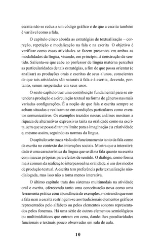 10
escrita não se reduz a um código gráfico e de que a escrita também
é variável como a fala.
O capítulo cinco aborda as estratégias de textualização – cor-
reção, repetição e modalização na fala e na escrita O objetivo é
verificar como essas atividades se fazem presentes em ambas as
modalidades da língua, visando, em princípio, à construção de sen-
tido. Salienta-se que cabe ao professor de língua materna perceber
as particularidades de tais estratégias, a fim de que possa orientar (e
analisar) as produções orais e escritas de seus alunos, conscientes
de que tais atividades são naturais à fala e à escrita, devendo, por-
tanto, serem respeitadas em seus usos.
O sexto capítulo traz uma contribuição fundamental para se en-
tender a produção e a circulação textual na forma de gêneros nas mais
variadas configurações. É a noção de que fala e escrita sempre se
acham situadas e realizam-se em condições particulares como even-
tos comunicativos. Os exemplos trazidos nessas análises mostram a
riqueza de alternativas expressivas tanta na oralidade como na escri-
ta, sem que se possa ditar um limite para a imaginação e a criatividade
e, mesmo assim, seguindo as normas da língua.
O capítulo sete traz a visão do funcionamento tanto da fala como
da escrita no contexto das interações sociais. Mostra que a interativi-
dade é uma característica da língua que se dá na fala quanto na escrita
com marcas próprias para efeitos de sentido. O diálogo, como forma
mais comum da realização interpessoal na oralidade, é um dos modos
de produção textual.Aescrita tem preferência pela textualização não-
dialogada, mas isso não a torna menos interativa.
O último capítulo trata dos sistemas multimodais na atividade
oral e escrita, oferecendo tanto uma conceituação nova como uma
ferramenta prática com abundância de exemplos, mostrando que nem
a fala nem a escrita restringem-se aos tradicionais elementos gráficos
representados pelo alfabeto ou pelos elementos sonoros representa-
dos pelos fonemas. Há uma série de outros elementos semiológicos
ou multimidiáticos que entram em cena, dando-lhes peculiaridades
funcionais e textuais pouco observadas em sala de aula.
Livro Fala e escrita 050707finalgrafica.pmd 05/07/2007, 16:40
10
 