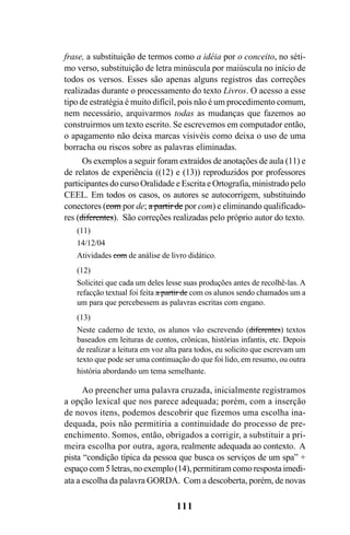 111
frase, a substituição de termos como a idéia por o conceito, no séti-
mo verso, substituição de letra minúscula por maiúscula no início de
todos os versos. Esses são apenas alguns registros das correções
realizadas durante o processamento do texto Livros. O acesso a esse
tipo de estratégia é muito difícil, pois não é um procedimento comum,
nem necessário, arquivarmos todas as mudanças que fazemos ao
construirmos um texto escrito. Se escrevemos em computador então,
o apagamento não deixa marcas visivéis como deixa o uso de uma
borracha ou riscos sobre as palavras eliminadas.
Os exemplos a seguir foram extraídos de anotações de aula (11) e
de relatos de experiência ((12) e (13)) reproduzidos por professores
participantes do curso Oralidade e Escrita e Ortografia, ministrado pelo
CEEL. Em todos os casos, os autores se autocorrigem, substituindo
conectores (com por de; a partir de por com) e eliminando qualificado-
res (diferentes). São correções realizadas pelo próprio autor do texto.
(11)
14/12/04
Atividades com de análise de livro didático.
(12)
Solicitei que cada um deles lesse suas produções antes de recolhê-las. A
refacção textual foi feita a partir de com os alunos sendo chamados um a
um para que percebessem as palavras escritas com engano.
(13)
Neste caderno de texto, os alunos vão escrevendo (diferentes) textos
baseados em leituras de contos, crônicas, histórias infantis, etc. Depois
de realizar a leitura em voz alta para todos, eu solicito que escrevam um
texto que pode ser uma continuação do que foi lido, em resumo, ou outra
história abordando um tema semelhante.
Ao preencher uma palavra cruzada, inicialmente registramos
a opção lexical que nos parece adequada; porém, com a inserção
de novos itens, podemos descobrir que fizemos uma escolha ina-
dequada, pois não permitiria a continuidade do processo de pre-
enchimento. Somos, então, obrigados a corrigir, a substituir a pri-
meira escolha por outra, agora, realmente adequada ao contexto. A
pista “condição típica da pessoa que busca os serviços de um spa” +
espaço com 5 letras, no exemplo (14), permitiram como resposta imedi-
ata a escolha da palavra GORDA. Com a descoberta, porém, de novas
Livro Fala e escrita 050707finalgrafica.pmd 05/07/2007, 16:40
111
 