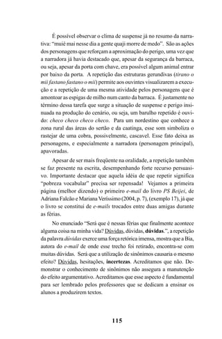 115
É possível observar o clima de suspense já no resumo da narra-
tiva: “muié mai nesse dia a gente quaji morre de medo”. São as ações
dos personagens que reforçam a aproximação do perigo, uma vez que
a narradora já havia destacado que, apesar da segurança da barraca,
ou seja, apesar da porta com chave, era possível algum animal entrar
por baixo da porta. A repetição das estruturas gerundivas (tirano o
mii fastano fastano o mii) permite aos ouvintes visualizarem a execu-
ção e a repetição de uma mesma atividade pelos personagens que é
amontoar as espigas de milho num canto da barraca. É justamente no
término dessa tarefa que surge a situação de suspense e perigo insi-
nuada na produção do cenário, ou seja, um barulho repetido é ouvi-
do: checo checo checo checo. Para um nordestino que conhece a
zona rural das áreas do sertão e da caatinga, esse som simboliza o
rastejar de uma cobra, possivelmente, cascavel. Esse fato deixa as
personagens, e especialmente a narradora (personagem principal),
apavoradas.
Apesar de ser mais freqüente na oralidade, a repetição também
se faz presente na escrita, desempenhando forte recurso persuasi-
vo. Importante destacar que aquela idéia de que repetir significa
“pobreza vocabular” precisa ser repensada! Vejamos a primeira
página (melhor dizendo) o primeiro e-mail do livro PS Beijei, de
Adriana Falcão e MarianaVeríssimo (2004, p. 7), (exemplo 17), já que
o livro se constitui de e-mails trocados entre duas amigas durante
as férias.
No enunciado “Será que é nessas férias que finalmente acontece
alguma coisa na minha vida? Dúvidas, dúvidas, dúvidas.”, a repetição
da palavra dúvidas exerce uma força retórica imensa, mostra que a Bia,
autora do e-mail de onde esse trecho foi retirado, encontra-se com
muitas dúvidas. Será que a utilização de sinônimos causaria o mesmo
efeito? Dúvidas, hesitações, incertezas. Acreditamos que não. De-
monstrar o conhecimento de sinônimos não assegura a manutenção
do efeito argumentativo. Acreditamos que esse aspecto é fundamental
para ser lembrado pelos professores que se dedicam a ensinar os
alunos a produzirem textos.
Livro Fala e escrita 050707finalgrafica.pmd 05/07/2007, 16:40
115
 