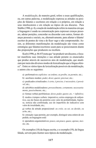117
A modalização, de maneira geral, refere a essas qualificações,
ou, em outras palavras, a modalização expressa as atitudes ou posi-
ções de falantes e escritores em relação a si próprios, em relação a
seus interlocutores e em relação ao tópico do seu discurso. Para
Stubbs (1986, p. 4), a noção de modalização refere às maneiras em que
a linguagem é usada na comunicação para expressar crenças pesso-
ais, adotar posições, concordar ou discordar com outros, formar ali-
anças pessoais e sociais, ou, alternativamente, para afastar o falante/
escritor de pontos de vista e de ficar vago e não comprometido. As-
sim, as diferentes manifestações da modalização são vistas como
estratégias que falantes/escritores usam para se posicionarem diante
das proposições que produzem ou recebem.
Koch (1996, p. 86-87) nota que “ao produzir um discurso, o locu-
tor manifesta suas intenções e sua atitude perante os enunciados
que produz através de sucessivos atos de modalização, que atuali-
zam por meio dos diversos modos de lexicalização que a língua ofere-
ce”. Entre os vários tipos de lexicalização possíveis da modalização,
a autora cita os seguintes:
a) performativos explícitos: eu ordeno, eu proíbo, eu permito, etc.;
b) auxiliares modais: poder, dever, querer, precisar, etc.;
c) predicados cristalizados: é certo, é preciso, é necessário, é prová-
vel, etc.;
d) advérbios modalizadores: provavelmente, certamente, necessaria-
mente, possivelmente, etc.;
e) formas verbais perifrásticas: dever, poder, querer, etc, + infinitivo;
f) modos e tempos verbais: imperativo; certos empregos de subjun-
tivo, uso do futuro do pretérito com valor de probabilidade, hipóte-
se, notícia não confirmada; uso do imperfeito do indicativo com
valor de irrealidade, etc;.
g) verbos de atitude proposicional: eu creio, eu sei, eu duvido, eu
acho, etc.;
h) entoação: (que permite, por exemplo, distinguir uma ordem de um
pedido, na linguagem oral)
i) operadores argumentativos: pouco, um pouco, quase, apenas, mes-
mo, etc.
Os exemplos (18) da língua escrita, e o exemplo (19), da língua
falada, servem para ilustrar usos típicos da modalização.
Livro Fala e escrita 050707finalgrafica.pmd 05/07/2007, 16:40
117
 