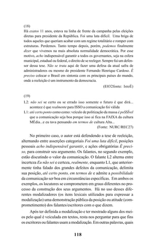 118
(18)
Há exatos 11 anos, estava na linha de frente da campanha pelas eleições
diretas para presidente da República. Foi uma luta difícil. Uma briga de
todos aqueles que queriam acabar com um regime totalitário e romper com
estruturas. Perdemos. Tanto tempo depois, porém, podemos finalmente
dizer que vivemos na mais absoluta normalidade democrática. Por esse
motivo, acho indispensável garantir a todos os governantes, seja na esfera
municipal, estadual ou federal, o direito de se reeleger. Sempre fui um defen-
sor dessa tese. Não se trata aqui de fazer uma defesa da atual safra de
administradores ou mesmo do presidente Fernando Henrique Cardoso. É
preciso colocar o Brasil em sintonia com os principais países do mundo,
onde a reeleição é um instrumento da democracia.
(E032fonte: IstoÉ)
(19)
L2: não sei se certo ou se errado isso somente o futuro é que dirá...
acontece é que realmente para ISSO a comunicação foi válida
L1: até certo ponto como como: veículo de politização da massa é poSSÍvel
que a comunicação seja boa porque isso aí fica na FAIXA da cultura
MÉdia...e eu tava pensando em termos de cultura Alta...
(Fonte: NURC/REC27)
No primeiro caso, o autor está defendendo a tese de reeleição,
alternando entre asserções categoriais Foi uma luta difícil, posições
pessoais acho indispensável garantir, e ações obrigatórias É preci-
so, para construir seu argumento. Os falantes, no segundo exemplo,
estão discutindo o valor da comunicação. O falante L2 alterna entre
incerteza Eu não sei e certeza, realmente, enquanto L1, que anterior-
mente tinha falado dos grandes defeitos da comunicação, delimita
sua posição, até certo ponto, em termos de e admite a possibilidade
da comunicação ser boa em circunstâncias específicas. Em ambos os
exemplos, os locutores se comprometem em graus diferentes no pro-
cesso da construção dos seus argumentos. Há no uso desses dife-
rentes modalizadores (os itens lexicais utilizados para expressar a
modalização) uma demonstração pública da posição ou atitude (com-
prometimento) dos falantes/escritores com o que dizem.
Após ter definida a modalização e ter mostrado alguns dos mei-
os pelo qual é veiculada em textos, resta nos perguntar para que fins
os escritores ou falantes usam a modalização. Em outras palavras, quais
Livro Fala e escrita 050707finalgrafica.pmd 05/07/2007, 16:40
118
 