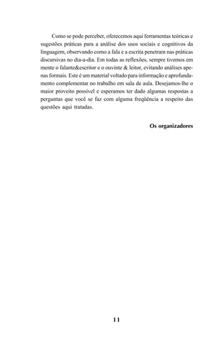 11
Como se pode perceber, oferecemos aqui ferramentas teóricas e
sugestões práticas para a análise dos usos sociais e cognitivos da
linguagem, observando como a fala e a escrita penetram nas práticas
discursivas no dia-a-dia. Em todas as reflexões, sempre tivemos em
mente o falante&escritor e o ouvinte & leitor, evitando análises ape-
nas formais. Este é um material voltado para informação e aprofunda-
mento complementar no trabalho em sala de aula. Desejamos-lhe o
maior proveito possível e esperamos ter dado algumas respostas a
perguntas que você se faz com alguma freqüência a respeito das
questões aqui tratadas.
Os organizadores
Livro Fala e escrita 050707finalgrafica.pmd 05/07/2007, 16:40
11
 